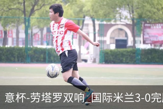 意杯-劳塔罗双响 国际米兰3-0完胜AC米兰挺进决赛