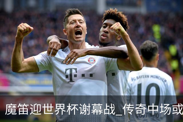 魔笛迎世界杯"谢幕战" 传奇中场或荣膺全场最佳